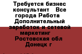 Требуется бизнес-консультант - Все города Работа » Дополнительный заработок и сетевой маркетинг   . Ростовская обл.,Донецк г.